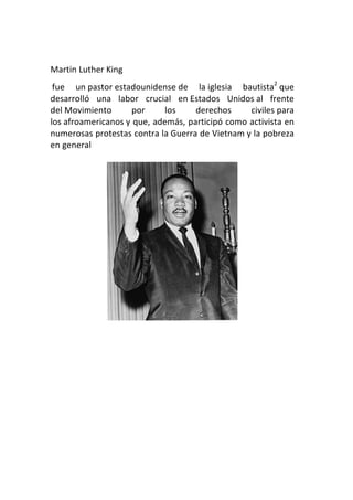 Martin	
  Luther	
  King	
  	
  
   fue	
   un	
  pastor	
  estadounidense	
  de	
   la	
  iglesia	
   bautista2	
  que	
  
desarrolló	
   una	
   labor	
   crucial	
   en	
  Estados	
   Unidos	
  al	
   frente	
  
del	
  Movimiento	
            por	
     los	
      derechos	
             civiles	
  para	
  
los	
  afroamericanos	
  y	
  que,	
  además,	
  participó	
  como	
  activista	
  en	
  
numerosas	
   protestas	
   contra	
   la	
  Guerra	
   de	
   Vietnam	
  y	
   la	
   pobreza	
  
en	
  general	
  
	
  




                                                                          	
  
	
  
	
  
	
  
	
  
	
  
	
  
	
  
	
  
 