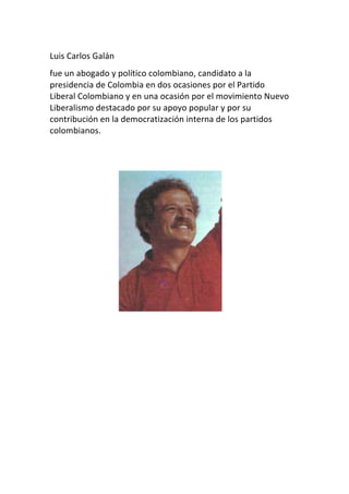Luis	
  Carlos	
  Galán	
  	
  
fue	
  un	
  abogado	
  y	
  político	
  colombiano,	
  candidato	
  a	
  la	
  
presidencia	
  de	
  Colombia	
  en	
  dos	
  ocasiones	
  por	
  el	
  Partido	
  
Liberal	
  Colombiano	
  y	
  en	
  una	
  ocasión	
  por	
  el	
  movimiento	
  Nuevo	
  
Liberalismo	
  destacado	
  por	
  su	
  apoyo	
  popular	
  y	
  por	
  su	
  
contribución	
  en	
  la	
  democratización	
  interna	
  de	
  los	
  partidos	
  
colombianos.	
  
	
  
	
  




                                                                	
  
	
  
	
  
	
  
	
  
	
  
	
  
	
  
 