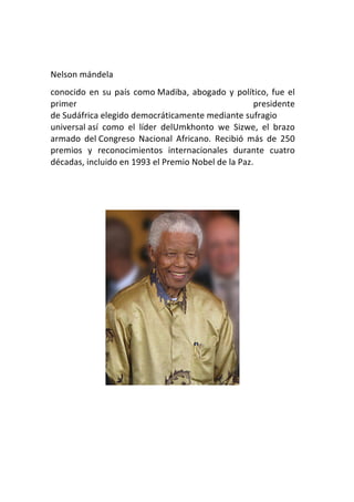  
Nelson	
  mándela	
  
conocido	
   en	
   su	
   país	
   como	
  Madiba,	
   abogado	
   y	
   político,	
   fue	
   el	
  
primer	
                                                                       presidente	
  
de	
  Sudáfrica	
  elegido	
  democráticamente	
  mediante	
  sufragio	
  
universal	
  así	
   como	
   el	
   líder	
   delUmkhonto	
   we	
   Sizwe,	
   el	
   brazo	
  
armado	
   del	
  Congreso	
   Nacional	
   Africano.	
   Recibió	
   más	
   de	
   250	
  
premios	
   y	
   reconocimientos	
   internacionales	
   durante	
   cuatro	
  
décadas,	
  incluido	
  en	
  1993	
  el	
  Premio	
  Nobel	
  de	
  la	
  Paz.	
  


	
  
 