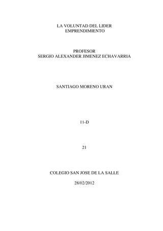 LA VOLUNTAD DEL LIDER
          EMPRENDIMIENTO



             PROFESOR
SERGIO ALEXANDER JIMENEZ ECHAVARRIA




      SANTIAGO MORENO URAN




                11-D




                 21




    COLEGIO SAN JOSE DE LA SALLE

             28/02/2012
 