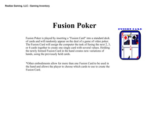 Realize Gaming, LLC ­ Gaming Inventory
Fusion Poker
Fusion Poker is played by inserting a "Fusion Card" into a standard deck 
of cards and will randomly appear on the deal of a game of video poker. 
The Fusion Card will assign the computer the task of fusing the next 2, 3, 
or 4 cards together to create one single card with several values. Holding 
the newly formed Fusion Card in the hand creates new variations of 
hands, using the previously held cards.
*Other embodiments allow for more than one Fusion Card to be used in 
the hand and allows the player to choose which cards to use to create the 
Fusion Card.
 