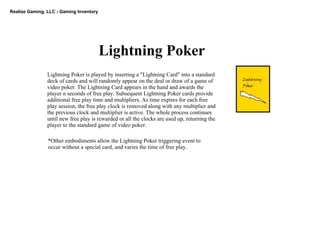 Realize Gaming, LLC ­ Gaming Inventory
Lightning Poker
Lightning
Poker
Lightning Poker is played by inserting a "Lightning Card" into a standard 
deck of cards and will randomly appear on the deal or draw of a game of 
video poker. The Lightning Card appears in the hand and awards the 
player n seconds of free play. Subsequent Lightning Poker cards provide 
additional free play time and multipliers. As time expires for each free 
play session, the free play clock is removed along with any multiplier and 
the previous clock and multiplier is active. The whole process continues 
until new free play is rewarded or all the clocks are used up, returning the 
player to the standard game of video poker.  
*Other embodiments allow the Lightning Poker triggering event to 
occur without a special card, and varies the time of free play.
 