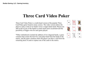 Realize Gaming, LLC ­ Gaming Inventory
Three Card Video Poker
Three Card Video Poker is a multi­hand version of the popular Three 
Card Poker game found in many casinos. The video version allows the 
player to play a total of six hands versus a single dealer hand. Players are 
able to bet on any of the hands to create much more excitement and the 
possibility of bigger wins for each game played. 
*Other embodiments include the addition of two diagonal hands, a game 
variation that creates the best five card poker hand from the hands in the 
matrix, and the game variation where the player can draw a card from the 
remaining deck of cards to replace one of the cards in the matrix.
 