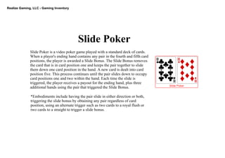 Realize Gaming, LLC ­ Gaming Inventory
Slide Poker
Slide Poker is a video poker game played with a standard deck of cards. 
When a player's ending hand contains any pair in the fourth and fifth card 
positions, the player is awarded a Slide Bonus. The Slide Bonus removes 
the card that is in card position one and keeps the pair together to slide 
them down one card position in the hand. A new card is dealt into card 
position five. This process continues until the pair slides down to occupy 
card positions one and two within the hand. Each time the slide is 
triggered, the player receives a payout for the ending hand, plus three 
additional hands using the pair that triggered the Slide Bonus.
*Embodiments include having the pair slide in either direction or both, 
triggering the slide bonus by obtaining any pair regardless of card 
position, using an alternate trigger such as two cards to a royal flush or 
two cards to a straight to trigger a slide bonus.
 