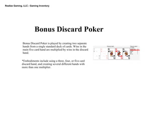 Realize Gaming, LLC ­ Gaming Inventory
Bonus Discard Poker
Bonus Discard Poker is played by creating two separate 
hands from a single standard deck of cards. Wins in the 
main five card hand are multiplied by wins in the discard 
hand. 
*Embodiments include using a three, four, or five card 
discard hand, and creating several different hands with 
more than one multiplier. 
 