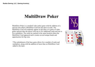 Realize Gaming, LLC ­ Gaming Inventory
MultiDraw Poker Multi­Draw
M
DMultiDraw Poker is a standard video poker game with the addition of a 
special card called a MultiDraw Card into the deck of cards. The 
MultiDraw Card will randomly appear on the draw of a game of video 
poker and provides the player with one to five additional cards and one to  
five multipliers. The cards are stacked in the same location where the 
MultiDraw Card appeared and it creates several unique hands and 
opportunities for big wins.
*The embodiment of the base game allows for n number of cards and 
multipliers, along with the addition of more than on MultiDraw Card 
added to the deck.
 