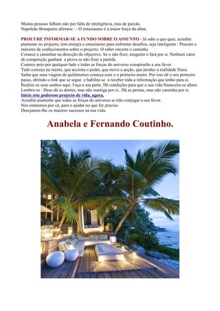 Muitas pessoas falham não por falta de inteligência, mas de paixão.
Napoleão Bonaparte afirmou : - O entusiasmo é a maior força da alma.
PROCURE INFORMAR-SE A FUNDO SOBRE O ASSUNTO - Já sabe o que quer, acredita
piamente no projecto, tem energia e entusiasmo para enfrentar desafios, seja inteligente : Procure o
máximo de conhecimentos sobre o projecto. O saber encurta o caminho.
Comece a caminhar na direcção do objectivo. Se o não fizer, ninguém o fará por si. Nenhum carro
de competição ganhará a prova se não fizer a partida.
Comece pois por qualquer lado e todas as forças do universo conspirarão a seu favor.
Tudo começa na mente, que acciona o poder, que move a acção, que produz a realidade física.
Saiba que uma viagem de quilómetros começa com o o primeiro metro. Por isso dê o seu primeiro
passo, abrindo o link que se segue e habilite-se a receber toda a informação que tenho para si.
Realize os seus sonhos aqui. Faça a sua parte. Dê condições para que a sua vida financeira se altere.
Lembre-se : Deus dá os dentes, mas não mastiga por si.. Dá as pernas, mas não caminha por si.
Inicie este poderoso projecto de vida, agora.
Acredite piamente que todas as forças do universo se irão conjugar a seu favor.
Nós estaremos por cá, para o ajudar no que for preciso.
Desejamos-lhe os maiores sucessos na sua vida.
Anabela e Fernando Coutinho.
 