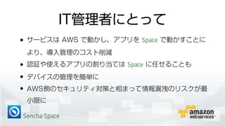 Sencha Space
IT管理者にとって
• サービスは AWS で動かし、アプリを Space で動かすことに
より、導入管理のコスト削減
• 認証や使えるアプリの割り当ては Space に任せることも
• デバイスの管理を簡単に
• AWS側のセキュリティ対策と相まって情報漏洩のリスクが最
小限に
 