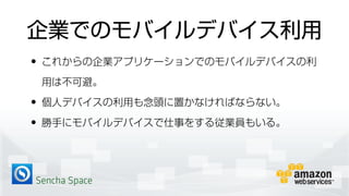 Sencha Space
企業でのモバイルデバイス利用
• これからの企業アプリケーションでのモバイルデバイスの利
用は不可避。
• 個人デバイスの利用も念頭に置かなければならない。
• 勝手にモバイルデバイスで仕事をする従業員もいる。
 