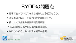 Sencha Space
BYODの問題点
• 仕事で使っていたスマホを紛失したらどうなるか。
• スマホのPINコードなどの設定は個人任せ。
• 拾った人は企業の機密情報を見放題。
• Evernote / GMail / Dropbox etc.
• なにかしらのセキュリティ対策が必要。
 