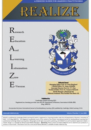 REALIZE Volume 4 Number 2| May-Jun 2020
1
www.cgl.credotrust.org Volume 4 Number 2 | Jun 2020
REALIZE is published by Cambridge Global Learning (EU) which is registered as a learning provider under the UK Department of Business, Innovation &
Skills – B.I.S (Reg.1004713). This Magazine incorporates much of the content of the former International Journal of Interdisciplinary Learning (IJIL)
published by Cambridge Global Learning (CGL). ©Copyright and All rights reserved for publishing, with CREDO Trust and Foundation registered in Dublin,
Ireland. Design is a copyright by Ahmed Javaid (Media Manager). Advertising; Please contact pscredotrust@gmail.com to advertise your products or
services in future issues. Information from this e-zine and the Board Members is available at www.credotrust.org.
 