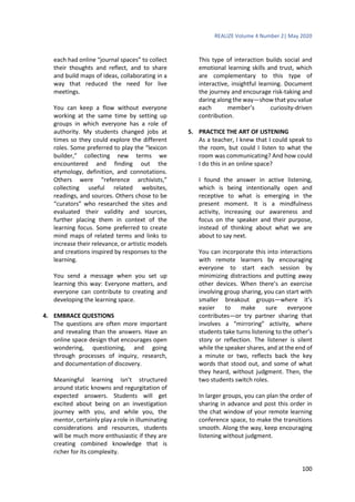 REALIZE Volume 4 Number 2| May 2020
100
each had online “journal spaces” to collect
their thoughts and reflect, and to share
and build maps of ideas, collaborating in a
way that reduced the need for live
meetings.
You can keep a flow without everyone
working at the same time by setting up
groups in which everyone has a role of
authority. My students changed jobs at
times so they could explore the different
roles. Some preferred to play the “lexicon
builder,” collecting new terms we
encountered and finding out the
etymology, definition, and connotations.
Others were “reference archivists,”
collecting useful related websites,
readings, and sources. Others chose to be
“curators” who researched the sites and
evaluated their validity and sources,
further placing them in context of the
learning focus. Some preferred to create
mind maps of related terms and links to
increase their relevance, or artistic models
and creations inspired by responses to the
learning.
You send a message when you set up
learning this way: Everyone matters, and
everyone can contribute to creating and
developing the learning space.
4. EMBRACE QUESTIONS
The questions are often more important
and revealing than the answers. Have an
online space design that encourages open
wondering, questioning, and going
through processes of inquiry, research,
and documentation of discovery.
Meaningful learning isn’t structured
around static knowns and regurgitation of
expected answers. Students will get
excited about being on an investigation
journey with you, and while you, the
mentor, certainly play a role in illuminating
considerations and resources, students
will be much more enthusiastic if they are
creating combined knowledge that is
richer for its complexity.
This type of interaction builds social and
emotional learning skills and trust, which
are complementary to this type of
interactive, insightful learning. Document
the journey and encourage risk-taking and
daring along the way—show that you value
each member’s curiosity-driven
contribution.
5. PRACTICE THE ART OF LISTENING
As a teacher, I knew that I could speak to
the room, but could I listen to what the
room was communicating? And how could
I do this in an online space?
I found the answer in active listening,
which is being intentionally open and
receptive to what is emerging in the
present moment. It is a mindfulness
activity, increasing our awareness and
focus on the speaker and their purpose,
instead of thinking about what we are
about to say next.
You can incorporate this into interactions
with remote learners by encouraging
everyone to start each session by
minimizing distractions and putting away
other devices. When there’s an exercise
involving group sharing, you can start with
smaller breakout groups—where it’s
easier to make sure everyone
contributes—or try partner sharing that
involves a “mirroring” activity, where
students take turns listening to the other’s
story or reflection. The listener is silent
while the speaker shares, and at the end of
a minute or two, reflects back the key
words that stood out, and some of what
they heard, without judgment. Then, the
two students switch roles.
In larger groups, you can plan the order of
sharing in advance and post this order in
the chat window of your remote learning
conference space, to make the transitions
smooth. Along the way, keep encouraging
listening without judgment.
 