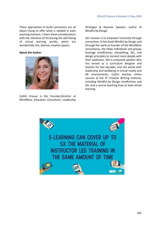 REALIZE Volume 4 Number 2| May 2020
101
These approaches to build connection are all
about trying to offer what is needed in each
evolving moment. I share these considerations
with the intention of increasing the well-being
of virtual learning worlds, which are
wonderfully rich, diverse, creative spaces.
About the Author
Caitlin Krause is the Founder/director at
MindWise; Education Consultant; Leadership
Strategist & Keynote Speaker; author of
Mindful by Design.
Her mission is to empower humanity through
connection. In her book Mindful by Design and
through her work as founder of the MindWise
consultancy, she helps individuals and groups
leverage mindfulness, storytelling, SEL, and
design principles to connect more deeply with
their audiences. She is a keynote speaker who
has served as a curriculum designer and
teacher for two decades, and she works with
leadership and wellbeing in virtual reality and
XR environments. Caitlin teaches online
courses at the SF Creative Writing Institute,
including Mindful by Design mindfulness and
SEL and a course teaching how to lead virtual
learning.
 