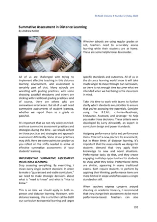 REALIZE Volume 4 Number 2| May 2020
102
Summative Assessment in Distance Learning
By Andrew Miller
Whether schools are using regular grades or
not, teachers need to accurately assess
learning while their students are at home.
These are some helpful ideas to consider.
All of us are challenged with trying to
implement effective teaching in this distance
learning environment, and assessment is
certainly part of that. Many schools are
wrestling with grading practices, with some
choosing pass/fail structures and others are
sticking with traditional grading practices. And
of course, there are others who are
somewhere in between. But all of us will need
summative assessments of student learning,
whether we report them as a grade or
pass/fail.
It’s important that we not rely solely on tried-
and-true summative assessment practices and
strategies during this time—we should reflect
on those practices and strategies and approach
assessment differently. Some of our practices
may shift. Here are some points to consider as
you reflect on the shifts needed to arrive at
effective summative assessments of your
students’ learning.
IMPLEMENTING SUMMATIVE ASSESSMENT
IN DISTANCE LEARNING
Stop assessing everything: By everything, I
mean every single content standard. In order
to make a “guaranteed and viable curriculum,”
we need to make strategic decisions about
what is “need to know” and what is “nice to
know.”
This is an idea we should apply in both in-
person and distance learning. However, with
distance learning, this is a further call to distill
our curriculum to essential learning and target
specific standards and outcomes. All of us in
the distance learning world know it will take
much longer to move through our curriculum,
so there is not enough time to cover what we
intended when we had being in the classroom
in mind.
Take this time to work with teams to further
clarify which standards are priorities to ensure
that you’re assessing the essentials. Consider
using the R.E.A.L. criteria—Readiness,
Endurance, Assessed, and Leverage—to help
you make those decisions. These criteria were
developed by Larry Ainsworth, an expert in
curriculum design and power standards.
Assigning performance tasks and performance
items: This isn’t a new practice for assessment,
but in these times of distance learning, it’s
important that the assessments we design for
students demand that they apply their
knowledge to new and novel situations.
Performance tasks do that, and they create
engaging multistep opportunities for students
to show what they know. Performance items
are similar, appearing in many traditional
exams. Both require students to perform by
applying their thinking; performance items are
more limited in scope and often assess a single
standard or skill.
When teachers express concerns around
cheating or academic honesty, I recommend
that they change their assessments to be more
performance-based. Teachers can also
 