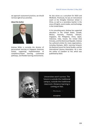 REALIZE Volume 4 Number 2| May 2020
104
we approach assessment practices, we should
not lose sight of our priorities.
About the Author
Andrew Miller is currently the director of
personalized learning at Singapore American
School, supporting implementation of
competency-based learning, customized
pathways, and flexible learning environments.
He also serves as a consultant for ASCD and
PBLWorks. Previously, he was an instructional
coach at the Shanghai American School in
China, as well as a secondary teacher in the
areas of English, social studies, and technology
in the United States.
In his consulting work, Andrew has supported
educators in the United States, Canada,
Mexico, Australia, Thailand, Vietnam,
Singapore, the Philippines, China, Japan,
Indonesia, India, Kuwait, the United Arab
Emirates, and the Dominican Republic. Andrew
has authored articles for many organizations,
including Edutopia, ASCD, Learning Forward,
the National Council for Social Studies, and the
International Literacy Association. He is also
the author of Freedom to Fail, which was
published by ASCD.
 