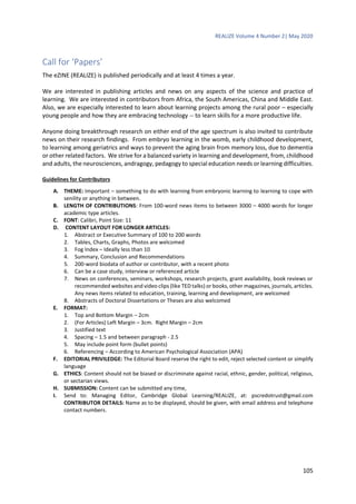 REALIZE Volume 4 Number 2| May 2020
105
Call for ‘Papers’
The eZINE (REALIZE) is published periodically and at least 4 times a year.
We are interested in publishing articles and news on any aspects of the science and practice of
learning. We are interested in contributors from Africa, the South Americas, China and Middle East.
Also, we are especially interested to learn about learning projects among the rural poor – especially
young people and how they are embracing technology -- to learn skills for a more productive life.
Anyone doing breakthrough research on either end of the age spectrum is also invited to contribute
news on their research findings. From embryo learning in the womb, early childhood development,
to learning among geriatrics and ways to prevent the aging brain from memory loss, due to dementia
or other related factors. We strive for a balanced variety in learning and development, from, childhood
and adults, the neurosciences, andragogy, pedagogy to special education needs or learning difficulties.
Guidelines for Contributors
A. THEME: Important – something to do with learning from embryonic learning to learning to cope with
senility or anything in between.
B. LENGTH OF CONTRIBUTIONS: From 100-word news items to between 3000 – 4000 words for longer
academic type articles.
C. FONT: Calibri, Point Size: 11
D. CONTENT LAYOUT FOR LONGER ARTICLES:
1. Abstract or Executive Summary of 100 to 200 words
2. Tables, Charts, Graphs, Photos are welcomed
3. Fog Index – Ideally less than 10
4. Summary, Conclusion and Recommendations
5. 200-word biodata of author or contributor, with a recent photo
6. Can be a case study, interview or referenced article
7. News on conferences, seminars, workshops, research projects, grant availability, book reviews or
recommended websites and video clips (like TED talks) or books, other magazines, journals, articles.
Any news items related to education, training, learning and development, are welcomed
8. Abstracts of Doctoral Dissertations or Theses are also welcomed
E. FORMAT:
1. Top and Bottom Margin – 2cm
2. (For Articles) Left Margin – 3cm. Right Margin – 2cm
3. Justified text
4. Spacing – 1.5 and between paragraph - 2.5
5. May include point form (bullet points)
6. Referencing – According to American Psychological Association (APA)
F. EDITORIAL PRIVILEDGE: The Editorial Board reserve the right to edit, reject selected content or simplify
language
G. ETHICS: Content should not be biased or discriminate against racial, ethnic, gender, political, religious,
or sectarian views.
H. SUBMISSION: Content can be submitted any time,
I. Send to: Managing Editor, Cambridge Global Learning/REALIZE, at: pscredotrust@gmail.com
CONTRIBUTOR DETAILS: Name as to be displayed, should be given, with email address and telephone
contact numbers.
 