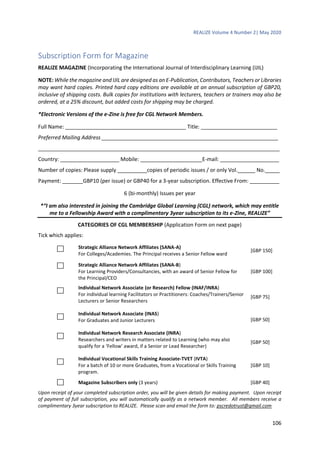 REALIZE Volume 4 Number 2| May 2020
106
Subscription Form for Magazine
REALIZE MAGAZINE (Incorporating the International Journal of Interdisciplinary Learning (IJIL)
NOTE: While the magazine and IJIL are designed as an E-Publication, Contributors, Teachers or Libraries
may want hard copies. Printed hard copy editions are available at an annual subscription of GBP20,
inclusive of shipping costs. Bulk copies for institutions with lecturers, teachers or trainers may also be
ordered, at a 25% discount, but added costs for shipping may be charged.
*Electronic Versions of the e-Zine is free for CGL Network Members.
Full Name: _________________________________________ Title: __________________________
Preferred Mailing Address ____________________________________________________________
__________________________________________________________________________________
Country: ____________________ Mobile: _____________________E-mail: ____________________
Number of copies: Please supply __________copies of periodic issues / or only Vol.______ No._____
Payment: _______GBP10 (per issue) or GBP40 for a 3-year subscription. Effective From: __________
6 (bi-monthly) Issues per year
*“I am also interested in joining the Cambridge Global Learning (CGL) network, which may entitle
me to a Fellowship Award with a complimentary 3year subscription to its e-Zine, REALIZE”
CATEGORIES OF CGL MEMBERSHIP (Application Form on next page)
Tick which applies:
Strategic Alliance Network Affiliates (SANA-A)
For Colleges/Academies. The Principal receives a Senior Fellow ward
[GBP 150]
Strategic Alliance Network Affiliates (SANA-B)
For Learning Providers/Consultancies, with an award of Senior Fellow for
the Principal/CEO
[GBP 100]
Individual Network Associate (or Research) Fellow (INAF/INRA)
For individual learning Facilitators or Practitioners: Coaches/Trainers/Senior
Lecturers or Senior Researchers
[GBP 75]
Individual Network Associate (INAS)
For Graduates and Junior Lecturers [GBP 50]
Individual Network Research Associate (INRA)
Researchers and writers in matters related to Learning (who may also
qualify for a ‘Fellow’ award, if a Senior or Lead Researcher)
[GBP 50]
Individual Vocational Skills Training Associate-TVET (IVTA)
For a batch of 10 or more Graduates, from a Vocational or Skills Training
program.
[GBP 10]
Magazine Subscribers only (3 years) [GBP 40]
Upon receipt of your completed subscription order, you will be given details for making payment. Upon receipt
of payment of full subscription, you will automatically qualify as a network member. All members receive a
complimentary 3year subscription to REALIZE. Please scan and email the form to: pscredotrust@gmail.com
 