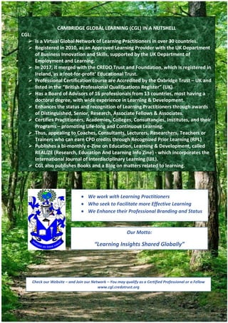 REALIZE Volume 4 Number 2| May 2020
108
CAMBRIDGE GLOBAL LEARNING (CGL) IN A NUTSHELL
CGL:
 Is a Virtual Global Network of Learning Practitioners in over 30 countries.
 Registered in 2010, as an Approved Learning Provider with the UK Department
of Business Innovation and Skills, supported by the UK Department of
Employment and Learning.
 In 2017, it merged with the CREDO Trust and Foundation, which is registered in
Ireland, as a ‘not-for-profit’ Educational Trust.
 Professional Certification course are Accredited by the Oxbridge Trust – UK and
listed in the “British Professional Qualifications Register” (UK)
 Has a Board of Advisors of 16 professionals from 13 countries, most having a
doctoral degree, with wide experience in Learning & Development.
 Enhances the status and recognition of Learning Practitioners through awards
of Distinguished, Senior, Research, Associate Fellows & Associates.
 Certifies Practitioners, Academies, Colleges, Consultancies, Institutes, and their
Programs – promoting Life-long and Continuous Learning.
 Thus, appealing to Coaches, Consultants, Lecturers, Researchers, Teachers or
Trainers who can earn CPD credits through Recognized Prior Learning (RPL)
 Publishes a bi-monthly e-Zine on Education, Learning & Development, called
REALIZE (Research, Education And Learning Info Zine) - which incorporates the
International Journal of Interdisciplinary Learning (IJIL).
 CGL also publishes Books and a Blog on matters related to learning.
 We work with Learning Practitioners
 Who seek to Facilitate more Effective Learning
 We Enhance their Professional Branding and Status
Our Motto:
“Learning Insights Shared Globally”
Check our Website – and Join our Network – You may qualify as a Certified Professional or a Fellow
www.cgl.credotrust.org
 