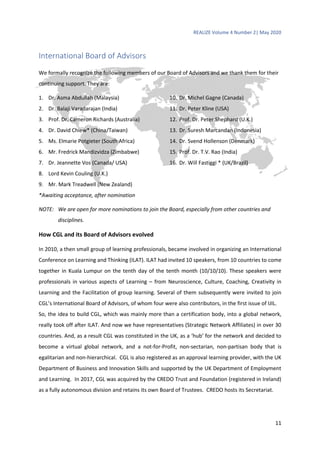 REALIZE Volume 4 Number 2| May 2020
11
International Board of Advisors
We formally recognize the following members of our Board of Advisors and we thank them for their
continuing support. They are:
1. Dr. Asma Abdullah (Malaysia)
2. Dr. Balaji Varadarajan (India)
3. Prof. Dr. Cameron Richards (Australia)
4. Dr. David Chiew* (China/Taiwan)
5. Ms. Elmarie Potgieter (South Africa)
6. Mr. Fredrick Mandizvidza (Zimbabwe)
7. Dr. Jeannette Vos (Canada/ USA)
8. Lord Kevin Couling (U.K.)
9. Mr. Mark Treadwell (New Zealand)
10. Dr. Michel Gagne (Canada)
11. Dr. Peter Kline (USA)
12. Prof. Dr. Peter Shephard (U.K.)
13. Dr. Suresh Marcandan (Indonesia)
14. Dr. Svend Hollenson (Denmark)
15. Prof. Dr. T.V. Rao (India)
16. Dr. Will Fastiggi * (UK/Brazil)
*Awaiting acceptance, after nomination
NOTE: We are open for more nominations to join the Board, especially from other countries and
disciplines.
How CGL and its Board of Advisors evolved
In 2010, a then small group of learning professionals, became involved in organizing an International
Conference on Learning and Thinking (ILAT). ILAT had invited 10 speakers, from 10 countries to come
together in Kuala Lumpur on the tenth day of the tenth month (10/10/10). These speakers were
professionals in various aspects of Learning – from Neuroscience, Culture, Coaching, Creativity in
Learning and the Facilitation of group learning. Several of them subsequently were invited to join
CGL’s International Board of Advisors, of whom four were also contributors, in the first issue of IJIL.
So, the idea to build CGL, which was mainly more than a certification body, into a global network,
really took off after ILAT. And now we have representatives (Strategic Network Affiliates) in over 30
countries. And, as a result CGL was constituted in the UK, as a ‘hub’ for the network and decided to
become a virtual global network, and a not-for-Profit, non-sectarian, non-partisan body that is
egalitarian and non-hierarchical. CGL is also registered as an approval learning provider, with the UK
Department of Business and Innovation Skills and supported by the UK Department of Employment
and Learning. In 2017, CGL was acquired by the CREDO Trust and Foundation (registered in Ireland)
as a fully autonomous division and retains its own Board of Trustees. CREDO hosts its Secretariat.
 