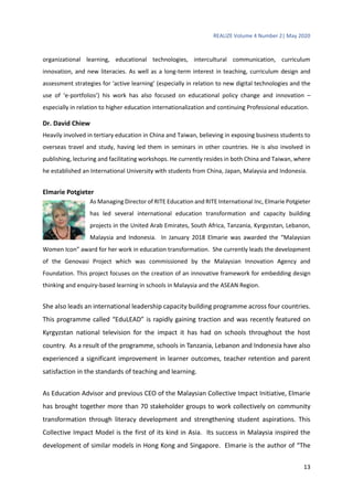 REALIZE Volume 4 Number 2| May 2020
13
organizational learning, educational technologies, intercultural communication, curriculum
innovation, and new literacies. As well as a long-term interest in teaching, curriculum design and
assessment strategies for ‘active learning’ (especially in relation to new digital technologies and the
use of ‘e-portfolios’) his work has also focused on educational policy change and innovation –
especially in relation to higher education internationalization and continuing Professional education.
Dr. David Chiew
Heavily involved in tertiary education in China and Taiwan, believing in exposing business students to
overseas travel and study, having led them in seminars in other countries. He is also involved in
publishing, lecturing and facilitating workshops. He currently resides in both China and Taiwan, where
he established an International University with students from China, Japan, Malaysia and Indonesia.
Elmarie Potgieter
As Managing Director of RITE Education and RITE International Inc, Elmarie Potgieter
has led several international education transformation and capacity building
projects in the United Arab Emirates, South Africa, Tanzania, Kyrgyzstan, Lebanon,
Malaysia and Indonesia. In January 2018 Elmarie was awarded the “Malaysian
Women Icon” award for her work in education transformation. She currently leads the development
of the Genovasi Project which was commissioned by the Malaysian Innovation Agency and
Foundation. This project focuses on the creation of an innovative framework for embedding design
thinking and enquiry-based learning in schools in Malaysia and the ASEAN Region.
She also leads an international leadership capacity building programme across four countries.
This programme called “EduLEAD” is rapidly gaining traction and was recently featured on
Kyrgyzstan national television for the impact it has had on schools throughout the host
country. As a result of the programme, schools in Tanzania, Lebanon and Indonesia have also
experienced a significant improvement in learner outcomes, teacher retention and parent
satisfaction in the standards of teaching and learning.
As Education Advisor and previous CEO of the Malaysian Collective Impact Initiative, Elmarie
has brought together more than 70 stakeholder groups to work collectively on community
transformation through literacy development and strengthening student aspirations. This
Collective Impact Model is the first of its kind in Asia. Its success in Malaysia inspired the
development of similar models in Hong Kong and Singapore. Elmarie is the author of “The
 