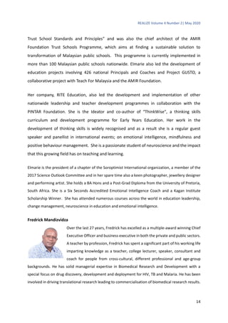 REALIZE Volume 4 Number 2| May 2020
14
Trust School Standards and Principles” and was also the chief architect of the AMIR
Foundation Trust Schools Programme, which aims at finding a sustainable solution to
transformation of Malaysian public schools. This programme is currently implemented in
more than 100 Malaysian public schools nationwide. Elmarie also led the development of
education projects involving 426 national Principals and Coaches and Project GUSTO, a
collaborative project with Teach For Malaysia and the AMIR Foundation.
Her company, RITE Education, also led the development and implementation of other
nationwide leadership and teacher development programmes in collaboration with the
PINTAR Foundation. She is the Ideator and co-author of “ThinkWise”, a thinking skills
curriculum and development programme for Early Years Education. Her work in the
development of thinking skills is widely recognised and as a result she is a regular guest
speaker and panellist in international events; on emotional intelligence, mindfulness and
positive behaviour management. She is a passionate student of neuroscience and the impact
that this growing field has on teaching and learning.
Elmarie is the president of a chapter of the Soroptimist International organization, a member of the
2017 Science Outlook Committee and in her spare time also a keen photographer, jewellery designer
and performing artist. She holds a BA Hons and a Post-Grad Diploma from the University of Pretoria,
South Africa. She is a Six Seconds Accredited Emotional Intelligence Coach and a Kagan Institute
Scholarship Winner. She has attended numerous courses across the world in education leadership,
change management, neuroscience in education and emotional intelligence.
Fredrick Mandizvidza
Over the last 27 years, Fredrick has excelled as a multiple-award winning Chief
Executive Officer and business executive in both the private and public sectors.
A teacher by profession, Fredrick has spent a significant part of his working life
imparting knowledge as a teacher, college lecturer, speaker, consultant and
coach for people from cross-cultural, different professional and age-group
backgrounds. He has solid managerial expertise in Biomedical Research and Development with a
special focus on drug discovery, development and deployment for HIV, TB and Malaria. He has been
involved in driving translational research leading to commercialisation of biomedical research results.
 