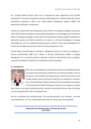REALIZE Volume 4 Number 2| May 2020
15
As a Certified Wealth Creation Coach and an International Labour Organisation (ILO) Certified
Consultant for the premium Expand Your Business (EYB) programme, Fredrick worked with several
international corporates as well as the United Nations Development Program (UNDP), SNV
Netherlands, MS Demark, among others.
Fredrick has authored four best-selling books, three of them in emerging technologies, covering the
Cyber-Physical System and digital era talent pipeline development. A savvy blogger and conversational
leader in emerging technologies, Fredrick offers fresh perspectives and deep insights into global next
generation business and industry leadership. His interest in, and deep knowledge of, emerging
technologies has seen him undertaking pioneering work in Africa’s human capital development for
Industry 4.0 and digital transformation with 21st century leadership in mind.
Fredrick holds a Licentiate Degree in Education – Biological Sciences (Lic. Ed., Bio. Sci.), a Bachelor in
Business Administration (BBA) and a Master in Business Administration (MBA) in Strategic
Management. He is currently pursuing a Doctorate in Business Administration with a prestigious
university from Malaysia. Fredrick sits on the boards of several companies.
Dr. Jeannette Vos
When not co-authoring books, Jeannette Vos spends her working life these days
touring the world, keynoting at conferences and running workshops on two of
her passions: new methods of learning and how to make the most of your mind
through suitable nutrition and exercise. Apart from her doctorate in education,
she is a Certified National Health Professional from the US National Association
of Certified National Health Professionals. Generally, she manages to combine
both interests: like using ‘accelerated learning’ methods to demonstrate the best ways to link good
nutrition and good health, with fun and good humor.
She has co-authored two bestselling books: The Learning Revolution and ‘Unlimited – the New
Learning Revolution. Dr. Vos is now writing another book on learning, soon to be published.
Going online and asking questions is the best way to learn
- Tom Felton -
 