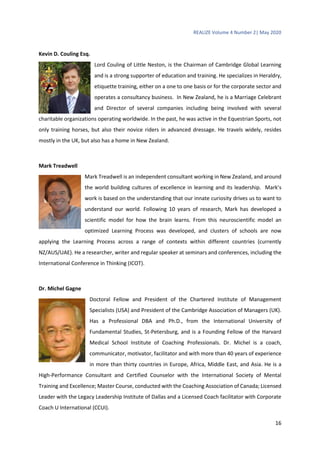 REALIZE Volume 4 Number 2| May 2020
16
Kevin D. Couling Esq.
Lord Couling of Little Neston, is the Chairman of Cambridge Global Learning
and is a strong supporter of education and training. He specializes in Heraldry,
etiquette training, either on a one to one basis or for the corporate sector and
operates a consultancy business. In New Zealand, he is a Marriage Celebrant
and Director of several companies including being involved with several
charitable organizations operating worldwide. In the past, he was active in the Equestrian Sports, not
only training horses, but also their novice riders in advanced dressage. He travels widely, resides
mostly in the UK, but also has a home in New Zealand.
Mark Treadwell
Mark Treadwell is an independent consultant working in New Zealand, and around
the world building cultures of excellence in learning and its leadership. Mark’s
work is based on the understanding that our innate curiosity drives us to want to
understand our world. Following 10 years of research, Mark has developed a
scientific model for how the brain learns. From this neuroscientific model an
optimized Learning Process was developed, and clusters of schools are now
applying the Learning Process across a range of contexts within different countries (currently
NZ/AUS/UAE). He a researcher, writer and regular speaker at seminars and conferences, including the
International Conference in Thinking (ICOT).
Dr. Michel Gagne
Doctoral Fellow and President of the Chartered Institute of Management
Specialists (USA) and President of the Cambridge Association of Managers (UK).
Has a Professional DBA and Ph.D., from the International University of
Fundamental Studies, St-Petersburg, and is a Founding Fellow of the Harvard
Medical School Institute of Coaching Professionals. Dr. Michel is a coach,
communicator, motivator, facilitator and with more than 40 years of experience
in more than thirty countries in Europe, Africa, Middle East, and Asia. He is a
High-Performance Consultant and Certified Counselor with the International Society of Mental
Training and Excellence; Master Course, conducted with the Coaching Association of Canada; Licensed
Leader with the Legacy Leadership Institute of Dallas and a Licensed Coach facilitator with Corporate
Coach U International (CCUI).
 