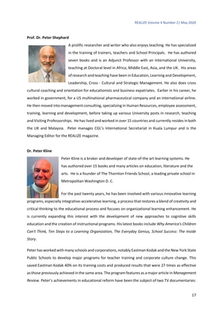 REALIZE Volume 4 Number 2| May 2020
17
Prof. Dr. Peter Shephard
A prolific researcher and writer who also enjoys teaching. He has specialized
in the training of trainers, teachers and School Principals. He has authored
seven books and is an Adjunct Professor with an International University,
teaching at Doctoral level in Africa, Middle East, Asia, and the UK. His areas
of research and teaching have been in Education, Learning and Development,
Leadership, Cross - Cultural and Strategic Management. He also does cross
cultural coaching and orientation for educationists and business expatriates. Earlier in his career, he
worked in government, for a US multinational pharmaceutical company and an international airline.
He then moved into management consulting, specializing in Human Resources, employee assessment,
training, learning and development, before taking up various University posts in research, teaching
and Visiting Professorships. He has lived and worked in over 15 countries and currently resides in both
the UK and Malaysia. Peter manages CGL’s International Secretariat in Kuala Lumpur and is the
Managing Editor for the REALIZE magazine.
Dr. Peter Kline
Peter Kline is a broker and developer of state-of-the art learning systems. He
has authored over 15 books and many articles on education, literature and the
arts. He is a founder of The Thornton Friends School, a leading private school in
Metropolitan Washington D. C.
For the past twenty years, he has been involved with various innovative learning
programs, especially integrative-accelerative learning, a process that restores a blend of creativity and
critical thinking to the educational process and focuses on organizational learning enhancement. He
is currently expanding this interest with the development of new approaches to cognitive skills
education and the creation of instructional programs. His latest books include Why America's Children
Can't Think, Ten Steps to a Learning Organization, The Everyday Genius, School Success: The Inside
Story.
Peter has worked with many schools and corporations, notably Eastman Kodak and the New York State
Public Schools to develop major programs for teacher training and corporate culture change. This
saved Eastman Kodak 40% on its training costs and produced results that were 27 times as effective
as those previously achieved in the same area. The program features as a major article in Management
Review. Peter’s achievements in educational reform have been the subject of two TV documentaries:
 