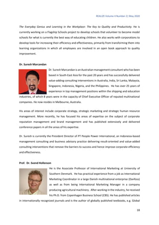 REALIZE Volume 4 Number 2| May 2020
18
The Everyday Genius and Learning in the Workplace: The Key to Quality and Productivity. He is
currently working on a Flagship Schools project to develop schools that volunteer to become model
schools for what is currently the best way of educating children. He also works with corporations to
develop tools for increasing their efficiency and effectiveness, primarily from transforming them into
learning organizations in which all employees are involved in an open book approach to quality
improvement.
Dr. Suresh Marcandan
Dr. Suresh Marcandan is an Australian management consultant who has been
based in South-East Asia for the past 20 years and has successfully delivered
value-adding consulting interventions in Australia, India, Sri Lanka, Malaysia,
Singapore, Indonesia, Nigeria, and the Philippines. He has over 25 years of
experience in top management positions within the shipping and education
industries, of which 8 years were in the capacity of Chief Executive Officer of reputed multinational
companies. He now resides in Melbourne, Australia.
His areas of interest include corporate strategy, strategic marketing and strategic human resource
management. More recently, he has focused his areas of expertise on the subject of corporate
reputation management and brand management and has published extensively and delivered
conference papers in all the areas of his expertise.
Dr. Suresh is currently the President Director of PT People Power International, an Indonesia-based
management consulting and business advisory practice delivering result-oriented and value-added
consulting interventions that remove the barriers to success and hence improve corporate efficiency
and effectiveness.
Prof. Dr. Svend Hollenson
He is the Associate Professor of International Marketing at University of
Southern Denmark. He has practical experience from a job as International
Marketing Coordinator in a large Danish multinational enterprise (Danfoss)
as well as from being International Marketing Manager in a company
producing agricultural machinery. After working in the industry, he received
his Ph.D. from Copenhagen Business School (CBS). He has published articles
in internationally recognized journals and is the author of globally published textbooks, e.g. Global
 