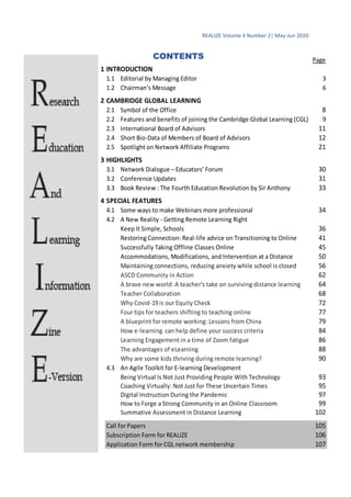 REALIZE Volume 4 Number 2| May-Jun 2020
2
CONTENTS Page
1 INTRODUCTION
1.1 Editorial by Managing Editor 3
1.2 Chairman’s Message 6
2 CAMBRIDGE GLOBAL LEARNING
2.1 Symbol of the Office 8
2.2 Features and benefits of joining the Cambridge Global Learning (CGL) 9
2.3 International Board of Advisors 11
2.4 Short Bio-Data of Members of Board of Advisors 12
2.5 Spotlight on Network Affiliate Programs 21
3 HIGHLIGHTS
3.1 Network Dialogue – Educators’ Forum 30
3.2 Conference Updates 31
3.3 Book Review : The Fourth Education Revolution by Sir Anthony 33
4 SPECIAL FEATURES
4.1 Some ways to make Webinars more professional 34
4.2 A New Reality - Getting Remote Learning Right
Keep It Simple, Schools 36
Restoring Connection: Real-life advice on Transitioning to Online 41
Successfully Taking Offline Classes Online 45
Accommodations, Modifications, and Intervention at a Distance 50
Maintaining connections, reducing anxiety while school is closed 56
ASCD Community in Action 62
A brave new world: A teacher's take on surviving distance learning 64
Teacher Collaboration 68
Why Covid-19 is our Equity Check 72
Four tips for teachers shifting to teaching online 77
A blueprint for remote working: Lessons from China 79
How e-learning can help define your success criteria 84
Learning Engagement in a time of Zoom fatigue 86
The advantages of eLearning 88
Why are some kids thriving during remote learning? 90
4.3 An Agile Toolkit for E-learning Development
Being Virtual Is Not Just Providing People With Technology 93
Coaching Virtually: Not Just for These Uncertain Times 95
Digital Instruction During the Pandemic 97
How to Forge a Strong Community in an Online Classroom 99
Summative Assessment in Distance Learning 102
Call for Papers 105
Subscription Form for REALIZE 106
Application Form for CGL network membership 107
 