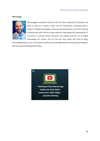 REALIZE Volume 4 Number 2| May 2020
20
Will Fastiggi
Will Fastiggi has worked in schools in the UK, China, Guatemala, El Salvador, and
Brazil in roles as a teacher, trainer and ICT Coordinator. Graduating with a
master’s in digital technologies, communication & education, from the University
of Manchester (UK). Will has a keen interest in developing the Computing & ICT
curriculum in primary school education and making practical use of digital
technologies for schools. You can find out more about Will from his blog:
technologyforlearners.com. He has been invited to join Cambridge Global Learning’s Board of Advisors
with the award of Distinguished Fellow.
 