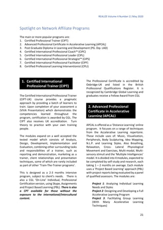 REALIZE Volume 4 Number 2| May 2020
21
Spotlight on Network Affiliate Programs
The main or more popular programs are:
1. Certified Professional Trainer (CIPT)
2. Advanced Professional Certificate in Accelerative Learning (APCAL)
3. Post Graduate Diploma in Learning and Development (PG. Dip. LAD)
4. Certified International Professional Coach™ (CIPC)
5. Certified International Professional Leader (CIPL)
6. Certified International Professional Strategist™ (CIPS)
7. Certified International Professional Facilitator (CIPF)
8. Certified Professional Learning Interventionist (CPLI)
The Certified International Professional Trainer
(CIPT-UK) course provides a pragmatic
approach by providing a batch of learners to
train. Upon completion of your assessment a
(VIVA Presentation) which demonstrates the
competencies learned throughout the
program, certification is awarded by CGL. The
CIPT also receives UK accreditation. Turn
theory to practice with your own training
people.
The modules expand on a well accepted the
tested model which consists of Analysis,
Design, Development, Implementation and
Evaluation, combining other surrounding tasks
and responsibilities of a trainer, such as
reporting and demonstration, marketing as a
trainer, client relationships and presentation
techniques, some of which are rarely included
as part of other ‘Train-The-Trainer programs’.
This is designed as a 2-3 months intensive
program, subject to client’s needs. There is
also a CGL ‘On-Line’ Individual, Professional
Certification version, using Skype, Assignments
and Project Based Learning (PBL). There is also
a CPT available for those without the
exposure to the international/intercultural
content.
The Professional Certificate is accredited by
Oxbridge-UK and listed in the British
Professional Qualifications Register. It is
recognized by Cambridge Global Learning and
graduates receive a Fellow Award from CGL
APCAL is offered as a ‘Distance Learning’ online
program. It focuses on a range of techniques
from the Accelerative Learning repertoire.
These include uses of: Music, Visualization,
Peripherals, Body Sculpturing, Idea Mapping,
N.L.P. and Learning Styles. Also Breathing,
Relaxation, Cross- Lateral Physiological
Movement and Exercises, Multi-modal, Multi-
sensory stimuli and the ‘Multiple Intelligences’
model. It is divided into 4 modules, expected to
be completed by self-study and research, each
taking 1 – 2 months on average. Each module
uses a ‘Project Based Learning’ approach (PBL)
with project reports being evaluated by a panel
of qualified assessors. The modules are:
Project 1: Analyzing Individual Learning
Needs and Styles
Project 2: Designing and Developing a Full
Accelerative Learning Program
Project 3: Facilitating Group Learning
(With Many Accelerative Learning
Techniques)
2. Advanced Professional
Certificate in Accelerative
Learning (APCAL)
1. Certified International
Professional Trainer (CIPT)
 