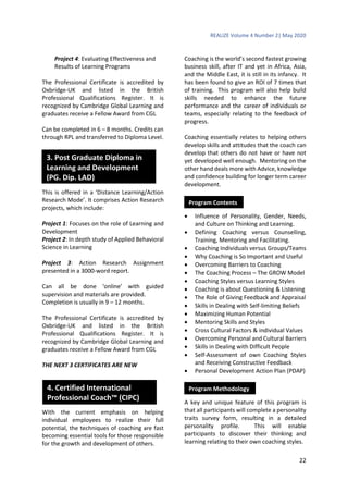 REALIZE Volume 4 Number 2| May 2020
22
Project 4: Evaluating Effectiveness and
Results of Learning Programs
The Professional Certificate is accredited by
Oxbridge-UK and listed in the British
Professional Qualifications Register. It is
recognized by Cambridge Global Learning and
graduates receive a Fellow Award from CGL
Can be completed in 6 – 8 months. Credits can
through RPL and transferred to Diploma Level.
This is offered in a ‘Distance Learning/Action
Research Mode’. It comprises Action Research
projects, which include:
Project 1: Focuses on the role of Learning and
Development
Project 2: In depth study of Applied Behavioral
Science in Learning
Project 3: Action Research Assignment
presented in a 3000-word report.
Can all be done ‘online’ with guided
supervision and materials are provided.
Completion is usually in 9 – 12 months.
The Professional Certificate is accredited by
Oxbridge-UK and listed in the British
Professional Qualifications Register. It is
recognized by Cambridge Global Learning and
graduates receive a Fellow Award from CGL
THE NEXT 3 CERTIFICATES ARE NEW
With the current emphasis on helping
individual employees to realize their full
potential, the techniques of coaching are fast
becoming essential tools for those responsible
for the growth and development of others.
Coaching is the world’s second fastest growing
business skill, after IT and yet in Africa, Asia,
and the Middle East, it is still in its infancy. It
has been found to give an ROI of 7 times that
of training. This program will also help build
skills needed to enhance the future
performance and the career of individuals or
teams, especially relating to the feedback of
progress.
Coaching essentially relates to helping others
develop skills and attitudes that the coach can
develop that others do not have or have not
yet developed well enough. Mentoring on the
other hand deals more with Advice, knowledge
and confidence building for longer term career
development.
 Influence of Personality, Gender, Needs,
and Culture on Thinking and Learning.
 Defining Coaching versus Counselling,
Training, Mentoring and Facilitating.
 Coaching Individuals versus Groups/Teams
 Why Coaching is So Important and Useful
 Overcoming Barriers to Coaching
 The Coaching Process – The GROW Model
 Coaching Styles versus Learning Styles
 Coaching is about Questioning & Listening
 The Role of Giving Feedback and Appraisal
 Skills in Dealing with Self-limiting Beliefs
 Maximizing Human Potential
 Mentoring Skills and Styles
 Cross Cultural Factors & individual Values
 Overcoming Personal and Cultural Barriers
 Skills in Dealing with Difficult People
 Self-Assessment of own Coaching Styles
and Receiving Constructive Feedback
 Personal Development Action Plan (PDAP)
A key and unique feature of this program is
that all participants will complete a personality
traits survey form, resulting in a detailed
personality profile. This will enable
participants to discover their thinking and
learning relating to their own coaching styles.
3. Post Graduate Diploma in
Learning and Development
(PG. Dip. LAD)
Program Contents
Program Methodology4. Certified International
Professional Coach™ (CIPC)
 