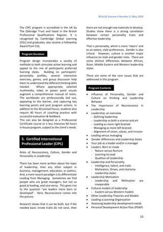 REALIZE Volume 4 Number 2| May 2020
23
The CIPC program is accredited in the UK by
The Oxbridge Trust and listed in the British
Professional Qualifications Register. It is
recognized by Cambridge Global Learning
(CGL) and graduates, also receive a Fellowship
Award from CGL
Program design incorporates a variety of
methods to both stimulate active learning and
appeal to the mix of participants preferred
learning styles. Building on participants’
personality profiles, several interactive
exercises, games, and group discussion help
them to understand the different thinking skills
needed. Where appropriate, selected
multimedia, video or power point visuals
augment a comprehensive manual of notes.
The workbooks are professionally laid out,
appealing to the learner, and capturing key
learning points and post program actions. In
addition to the 40 contact hours, students also
require 40 hours of coaching practice with
successful evaluation & feedback.
This can also be designed as a Professional
Certificate course or a less intensive 60 hours
in house program, subject to the client’s needs.
Roles of Neuroscience, Culture, Gender and
Personality in Leadership
There has been more written about the topic
of leadership, than any other subject in
business, management, education, or politics.
And, a more recent paradigm is to differentiate
Leading from Managing. Sometimes we find
people who are great managers, but not so
good at leading, and vice-versa. This gives rise
to the question “are leaders more born or
developed”. Here, Neuroscience comes into
the picture.
Research shows that it can be both, but if the
needed basic innate traits do not exist, then
there are not enough raw materials to develop.
Studies show there is a strong correlation
between certain personality traits and
effective leadership.
That is personality, which is more ‘inborn’ and
to an extent, style preferences. Gender is also
critical. However, culture is another major
influence on style and gender roles. There are
some distinct differences between African,
Asian, Middle Eastern and Western leadership
styles.
There are some of the core issues that are
addressed in this program.
 Influence of Personality, Gender and
Culture on thinking and Leadership
Behavior
 The Importance of Neuroscience in
Leadership
 Leadership: an overview
- Defining leadership
- Leadership as both a science and art
- Leading as more right brained
- Managing as more left brained
- Alignment of vision, values, and mission
 Leading versus managing
 Gender differences and Leadership Styles
 Your job as a leader and/or a manager
 Leaders: Born or made
- Nature versus Nurture
- Learning to Lead
- Qualities of Leadership
 Leadership and Personality
- Intelligence, talent, and traits
- Motivation, Drives, and charisma
- Leadership styles
 Leadership Motivation
- Leadership and Motivation are
inseparable
 Cultural models of leadership
- Eastern versus Western models
 Other Leadership Theories and Models
 Leading a Learning Organization
 Assessing leadership development needs
 Personal Development Action Plan (PDAP)
Program Duration
5. Certified International
Professional Leader (CIPL)
Program Contents
 