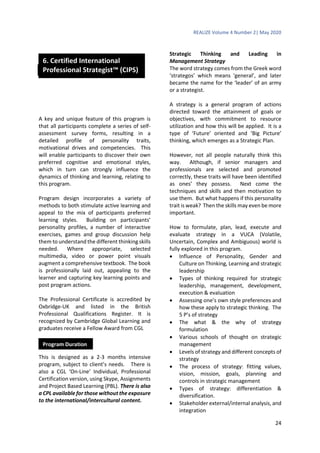 REALIZE Volume 4 Number 2| May 2020
24
A key and unique feature of this program is
that all participants complete a series of self-
assessment survey forms, resulting in a
detailed profile of personality traits,
motivational drives and competencies. This
will enable participants to discover their own
preferred cognitive and emotional styles,
which in turn can strongly influence the
dynamics of thinking and learning, relating to
this program.
Program design incorporates a variety of
methods to both stimulate active learning and
appeal to the mix of participants preferred
learning styles. Building on participants’
personality profiles, a number of interactive
exercises, games and group discussion help
them to understand the different thinking skills
needed. Where appropriate, selected
multimedia, video or power point visuals
augment a comprehensive textbook. The book
is professionally laid out, appealing to the
learner and capturing key learning points and
post program actions.
The Professional Certificate is accredited by
Oxbridge-UK and listed in the British
Professional Qualifications Register. It is
recognized by Cambridge Global Learning and
graduates receive a Fellow Award from CGL
This is designed as a 2-3 months intensive
program, subject to client’s needs. There is
also a CGL ‘On-Line’ Individual, Professional
Certification version, using Skype, Assignments
and Project Based Learning (PBL). There is also
a CPL available for those without the exposure
to the international/intercultural content.
Strategic Thinking and Leading in
Management Strategy
The word strategy comes from the Greek word
‘strategos’ which means ‘general’, and later
became the name for the ‘leader’ of an army
or a strategist.
A strategy is a general program of actions
directed toward the attainment of goals or
objectives, with commitment to resource
utilization and how this will be applied. It is a
type of ‘Future’ oriented and ‘Big Picture’
thinking, which emerges as a Strategic Plan.
However, not all people naturally think this
way. Although, if senior managers and
professionals are selected and promoted
correctly, these traits will have been identified
as ones’ they possess. Next come the
techniques and skills and then motivation to
use them. But what happens if this personality
trait is weak? Then the skills may even be more
important.
How to formulate, plan, lead, execute and
evaluate strategy in a VUCA (Volatile,
Uncertain, Complex and Ambiguous) world is
fully explored in this program.
 Influence of Personality, Gender and
Culture on Thinking, Learning and strategic
leadership
 Types of thinking required for strategic
leadership, management, development,
execution & evaluation
 Assessing one’s own style preferences and
how these apply to strategic thinking. The
5 P’s of strategy
 The what & the why of strategy
formulation
 Various schools of thought on strategic
management
 Levels of strategy and different concepts of
strategy
 The process of strategy: fitting values,
vision, mission, goals, planning and
controls in strategic management
 Types of strategy: differentiation &
diversification.
 Stakeholder external/internal analysis, and
integration
Program Methodology
Program Duration
6. Certified International
Professional Strategist™ (CIPS)
 