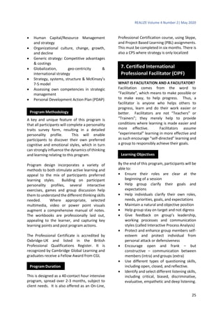 REALIZE Volume 4 Number 2| May 2020
25
 Human Capital/Resource Management
and strategy
 Organizational culture, change, growth,
and decline
 Generic strategy: Competitive advantages
& costings
 Globalization, geo-centricity &
international strategy
 Strategy, systems, structure & McKinsey’s
7-S model
 Assessing own competencies in strategic
management
 Personal Development Action Plan (PDAP)
A key and unique feature of this program is
that all participants will complete a personality
traits survey form, resulting in a detailed
personality profile. This will enable
participants to discover their own preferred
cognitive and emotional styles, which in turn
can strongly influence the dynamics of thinking
and learning relating to this program.
Program design incorporates a variety of
methods to both stimulate active learning and
appeal to the mix of participants preferred
learning styles. Building on participant
personality profiles, several interactive
exercises, games and group discussion help
them to understand the different thinking skills
needed. Where appropriate, selected
multimedia, video or power point visuals
augment a comprehensive manual of notes.
The workbooks are professionally laid out,
appealing to the learner, and capturing key
learning points and post program actions.
The Professional Certificate is accredited by
Oxbridge-UK and listed in the British
Professional Qualifications Register. It is
recognized by Cambridge Global Learning and
graduates receive a Fellow Award from CGL
This is designed as a 40-contact hour intensive
program, spread over 2-3 months, subject to
client needs. It is also offered as an On-Line,
Professional Certification course, using Skype,
and Project Based Learning (PBL) assignments.
This must be completed in six months. There is
also a CPS where strategy is only localized
WHAT IS FACILITATION AND A FACILITATOR?
Facilitation comes from the word to
“Facilitate”, which means to make possible or
to make easy, to help progress. Thus, a
facilitator is anyone who helps others to
progress, learn and do their work easier or
better. Facilitators are not “Teachers” or
“Trainers”; they merely help to provide
conditions where learning is made easier and
more effective. Facilitators assume
“experimental” learning in more effective and
as such encourage “self-directed” learning and
a group to responsibly achieve their goals.
By the end of this program, participants will be
able to:
 Ensure their roles are clear at the
beginning of a session
 Help group clarify their goals and
expectations
 Help individuals clarify their own roles,
needs, priorities, goals, and expectations
 Maintain a natural and objective position
 Help group stay on target and not digress
 Give feedback on group’s leadership,
working processes and communication
styles (called Interactive Process Analysis)
 Protect and enhance group members self-
esteem and protect individual from
personal attack or defensiveness
 Encourage open and frank – but
constructive – communication between
members (intra) and groups (extra)
 Use different types of questioning skills,
including open, closed, and reflective.
 Identify and select different listening skills,
including critical, biased, discriminative,
evaluative, empathetic and deep listening.
Program Methodology
Program Duration
Learning Objectives
7. Certified International
Professional Facilitator (CIPF)
 