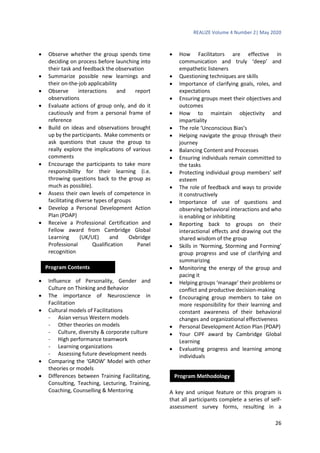 REALIZE Volume 4 Number 2| May 2020
26
 Observe whether the group spends time
deciding on process before launching into
their task and feedback the observation
 Summarize possible new learnings and
their on-the-job applicability
 Observe interactions and report
observations
 Evaluate actions of group only, and do it
cautiously and from a personal frame of
reference
 Build on ideas and observations brought
up by the participants. Make comments or
ask questions that cause the group to
really explore the implications of various
comments
 Encourage the participants to take more
responsibility for their learning (i.e.
throwing questions back to the group as
much as possible).
 Assess their own levels of competence in
facilitating diverse types of groups
 Develop a Personal Development Action
Plan (PDAP)
 Receive a Professional Certification and
Fellow award from Cambridge Global
Learning (UK/UE) and Oxbridge
Professional Qualification Panel
recognition
 Influence of Personality, Gender and
Culture on Thinking and Behavior
 The importance of Neuroscience in
Facilitation
 Cultural models of Facilitations
- Asian versus Western models
- Other theories on models
- Culture, diversity & corporate culture
- High performance teamwork
- Learning organizations
- Assessing future development needs
 Comparing the ‘GROW’ Model with other
theories or models
 Differences between Training Facilitating,
Consulting, Teaching, Lecturing, Training,
Coaching, Counselling & Mentoring
 How Facilitators are effective in
communication and truly ‘deep’ and
empathetic listeners
 Questioning techniques are skills
 Importance of clarifying goals, roles, and
expectations
 Ensuring groups meet their objectives and
outcomes
 How to maintain objectivity and
impartiality
 The role ‘Unconscious Bias’s
 Helping navigate the group through their
journey
 Balancing Content and Processes
 Ensuring individuals remain committed to
the tasks
 Protecting individual group members’ self
esteem
 The role of feedback and ways to provide
it constructively
 Importance of use of questions and
observing behavioral interactions and who
is enabling or inhibiting
 Reporting back to groups on their
interactional effects and drawing out the
shared wisdom of the group
 Skills in ‘Norming, Storming and Forming’
group progress and use of clarifying and
summarizing
 Monitoring the energy of the group and
pacing it
 Helping groups ‘manage’ their problems or
conflict and productive decision-making
 Encouraging group members to take on
more responsibility for their learning and
constant awareness of their behavioral
changes and organizational effectiveness
 Personal Development Action Plan (PDAP)
 Your CIPF award by Cambridge Global
Learning
 Evaluating progress and learning among
individuals
A key and unique feature or this program is
that all participants complete a series of self-
assessment survey forms, resulting in a
Program Contents
Program Methodology
 