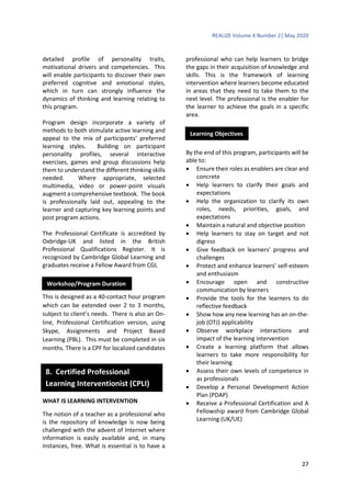 REALIZE Volume 4 Number 2| May 2020
27
detailed profile of personality traits,
motivational drivers and competencies. This
will enable participants to discover their own
preferred cognitive and emotional styles,
which in turn can strongly influence the
dynamics of thinking and learning relating to
this program.
Program design incorporate a variety of
methods to both stimulate active learning and
appeal to the mix of participants’ preferred
learning styles. Building on participant
personality profiles, several interactive
exercises, games and group discussions help
them to understand the different thinking skills
needed. Where appropriate, selected
multimedia, video or power-point visuals
augment a comprehensive textbook. The book
is professionally laid out, appealing to the
learner and capturing key learning points and
post program actions.
The Professional Certificate is accredited by
Oxbridge-UK and listed in the British
Professional Qualifications Register. It is
recognized by Cambridge Global Learning and
graduates receive a Fellow Award from CGL
This is designed as a 40-contact hour program
which can be extended over 2 to 3 months,
subject to client’s needs. There is also an On-
line, Professional Certification version, using
Skype, Assignments and Project Based
Learning (PBL). This must be completed in six
months. There is a CPF for localized candidates
WHAT IS LEARNING INTERVENTION
The notion of a teacher as a professional who
is the repository of knowledge is now being
challenged with the advent of Internet where
information is easily available and, in many
instances, free. What is essential is to have a
professional who can help learners to bridge
the gaps in their acquisition of knowledge and
skills. This is the framework of learning
intervention where learners become educated
in areas that they need to take them to the
next level. The professional is the enabler for
the learner to achieve the goals in a specific
area.
By the end of this program, participants will be
able to:
 Ensure their roles as enablers are clear and
concrete
 Help learners to clarify their goals and
expectations
 Help the organization to clarify its own
roles, needs, priorities, goals, and
expectations
 Maintain a natural and objective position
 Help learners to stay on target and not
digress
 Give feedback on learners’ progress and
challenges
 Protect and enhance learners’ self-esteem
and enthusiasm
 Encourage open and constructive
communication by learners
 Provide the tools for the learners to do
reflective feedback
 Show how any new learning has an on-the-
job (OTJ) applicability
 Observe workplace interactions and
impact of the learning intervention
 Create a learning platform that allows
learners to take more responsibility for
their learning
 Assess their own levels of competence in
as professionals
 Develop a Personal Development Action
Plan (PDAP)
 Receive a Professional Certification and A
Fellowship award from Cambridge Global
Learning (UK/UE)
Workshop/Program Duration
Learning Objectives
8. Certified Professional
Learning Interventionist (CPLI)
 