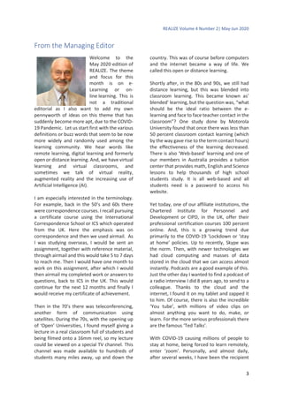 REALIZE Volume 4 Number 2| May-Jun 2020
3
From the Managing Editor
Welcome to the
May 2020 edition of
REALIZE. The theme
and focus for this
month is on e-
Learning or on-
line learning. This is
not a traditional
editorial as I also want to add my own
pennyworth of ideas on this theme that has
suddenly become more apt, due to the COVID-
19 Pandemic. Let us start first with the various
definitions or buzz words that seem to be now
more widely and randomly used among the
learning community. We hear words like
remote learning, digital learning and formerly
open or distance learning. And, we have virtual
learning and virtual classrooms, and
sometimes we talk of virtual reality,
augmented reality and the increasing use of
Artificial Intelligence (AI).
I am especially interested in the terminology.
For example, back in the 50’s and 60s there
were correspondence courses. I recall pursuing
a certificate course using the International
Correspondence School or ICS which operated
from the UK. Here the emphasis was on
correspondence and then we used airmail. As
I was studying overseas, I would be sent an
assignment, together with reference material,
through airmail and this would take 5 to 7 days
to reach me. Then I would have one month to
work on this assignment, after which I would
then airmail my completed work or answers to
questions, back to ICS in the UK. This would
continue for the next 12 months and finally I
would receive my certificate of achievement.
Then in the 70’s there was teleconferencing,
another form of communication using
satellites. During the 70s, with the opening up
of ‘Open’ Universities, I found myself giving a
lecture in a real classroom full of students and
being filmed onto a 16mm reel, so my lecture
could be viewed on a special TV channel. This
channel was made available to hundreds of
students many miles away, up and down the
country. This was of course before computers
and the internet became a way of life. We
called this open or distance learning.
Shortly after, in the 80s and 90s, we still had
distance learning, but this was blended into
classroom learning. This became known as’
blended’ learning, but the question was, “what
should be the ideal ratio between the e-
learning and face to face teacher contact in the
classroom”? One study done by Motorola
University found that once there was less than
50 percent classroom contact learning (which
by the way gave rise to the term contact hours)
the effectiveness of the learning decreased.
There is also ‘Web-based’ learning and one of
our members in Australia provides a tuition
center that provides math, English and Science
lessons to help thousands of high school
students study. It is all web-based and all
students need is a password to access his
website.
Yet today, one of our affiliate institutions, the
Chartered Institute for Personnel and
Development or CIPD, in the UK, offer their
professional certification courses 100 percent
online. And, this is a growing trend due
primarily to the COVID-19 ‘Lockdown or ‘stay
at home’ policies. Up to recently, Skype was
the norm. Then, with newer technologies we
had cloud computing and masses of data
stored in the cloud that we can access almost
instantly. Podcasts are a good example of this.
Just the other day I wanted to find a podcast of
a radio interview I did 8 years ago, to send to a
colleague. Thanks to the cloud and the
internet, I found it on my tablet and zapped it
to him. Of course, there is also the incredible
‘You tube’, with millions of video clips on
almost anything you want to do, make, or
learn. For the more serious professionals there
are the famous ‘Ted Talks’.
With COVID-19 causing millions of people to
stay at home, being forced to learn remotely,
enter ‘zoom’. Personally, and almost daily,
after several weeks, I have been the recipient
 