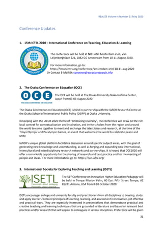 REALIZE Volume 4 Number 2| May 2020
31
Conference Updates
1. 15th ICTEL 2020 – International Conference on Teaching, Education & Learning
The conference will be held at NH Hotel Amsterdam-Zuid, Van
Leijenberghlaan 221, 1082 GG Amsterdam from 10-11 August 2020.
For more information, go to:
https://teraevents.org/conference/amsterdam-ictel-10-11-aug-2020
Or Contact E-Mail ID: convener@eurasiaresearch.info
2. The Osaka Conference on Education (OCE)
The OCE will be held at The Osaka University Nakanoshima Center,
Japan from 03-06 August 2020
The Osaka Conference on Education (OCE) is held in partnership with the IAFOR Research Centre at
the Osaka School of International Public Policy (OSIPP) at Osaka University.
In keeping with the IAFOR 2020 theme of “Embracing Diversity”, the conference will draw on the rich
local context for contextualization and inspiration, and invite scholars from the region and around
the world to come together to meet and exchange the latest ideas and research, at the time of the
Tokyo Olympic and Paralympic Games, an event that welcomes the world to celebrate peace and
unity
IAFOR's unique global platform facilitates discussion around specific subject areas, with the goal of
generating new knowledge and understanding, as well as forging and expanding new international,
intercultural and interdisciplinary research networks and partnerships. It is hoped that OCE2020 will
offer a remarkable opportunity for the sharing of research and best practice and for the meeting of
people and ideas. For more information, go to: https://oce.iafor.org/
3. International Society for Exploring Teaching and Learning (ISETL)
The 51st
Conference on Innovative Higher Education Pedagogy will
be held in Tempe Mission Palm, 60 East Fifth Street Tempe, AZ
85281 Arizona, USA from 8-10 October 2020.
ISETL encourages college and university faculty and practitioners from all disciplines to develop, study,
and apply learner-centered principles of teaching, learning, and assessment in innovative, yet effective
and practical ways. They are especially interested in presentations that demonstrate practical and
creative teaching and learning techniques that are grounded in literature and based on relevant best
practices and/or research that will appeal to colleagues in several disciplines. Preference will be given
 