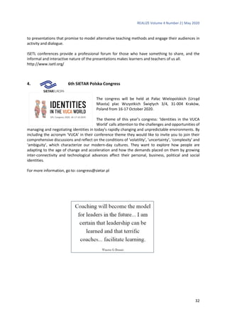 REALIZE Volume 4 Number 2| May 2020
32
to presentations that promise to model alternative teaching methods and engage their audiences in
activity and dialogue.
ISETL conferences provide a professional forum for those who have something to share, and the
informal and interactive nature of the presentations makes learners and teachers of us all.
http://www.isetl.org/
4. 6th SIETAR Polska Congress
The congress will be held at Pałac Wielopolskich (Urząd
Miasta) plac Wszystkich Świętych 3/4, 31-004 Kraków,
Poland from 16-17 October 2020.
The theme of this year’s congress: ‘Identities in the VUCA
World’ calls attention to the challenges and opportunities of
managing and negotiating identities in today’s rapidly changing and unpredictable environments. By
including the acronym ‘VUCA’ in their conference theme they would like to invite you to join their
comprehensive discussions and reflect on the conditions of ‘volatility’, ‘uncertainty’, ‘complexity’ and
‘ambiguity’, which characterize our modern-day cultures. They want to explore how people are
adapting to the age of change and acceleration and how the demands placed on them by growing
inter-connectivity and technological advances affect their personal, business, political and social
identities.
For more information, go to: congress@sietar.pl
 