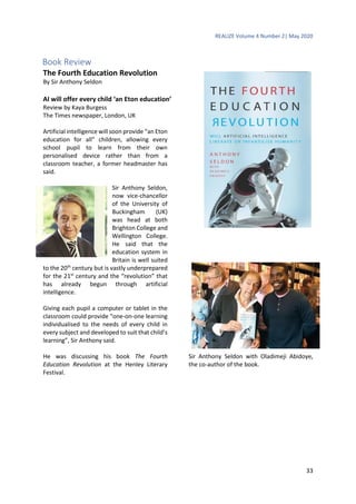 REALIZE Volume 4 Number 2| May 2020
33
Book Review
The Fourth Education Revolution
By Sir Anthony Seldon
AI will offer every child ‘an Eton education’
Review by Kaya Burgess
The Times newspaper, London, UK
Artificial intelligence will soon provide “an Eton
education for all” children, allowing every
school pupil to learn from their own
personalised device rather than from a
classroom teacher, a former headmaster has
said.
Sir Anthony Seldon,
now vice-chancellor
of the University of
Buckingham (UK)
was head at both
Brighton College and
Wellington College.
He said that the
education system in
Britain is well suited
to the 20th
century but is vastly underprepared
for the 21st
century and the “revolution” that
has already begun through artificial
intelligence.
Giving each pupil a computer or tablet in the
classroom could provide “one-on-one learning
individualised to the needs of every child in
every subject and developed to suit that child’s
learning”, Sir Anthony said.
He was discussing his book The Fourth
Education Revolution at the Henley Literary
Festival.
Sir Anthony Seldon with Oladimeji Abidoye,
the co-author of the book.
 