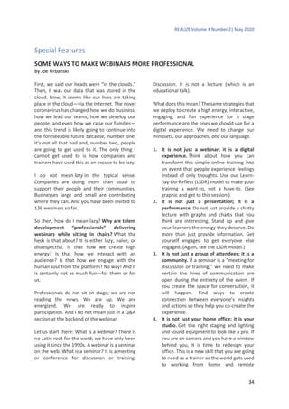 REALIZE Volume 4 Number 2| May 2020
34
Special Features
SOME WAYS TO MAKE WEBINARS MORE PROFESSIONAL
By Joe Urbanski
First, we said our heads were “in the clouds.”
Then, it was our data that was stored in the
cloud. Now, it seems like our lives are taking
place in the cloud—via the Internet. The novel
coronavirus has changed how we do business,
how we lead our teams, how we develop our
people, and even how we raise our families—
and this trend is likely going to continue into
the foreseeable future because, number one,
it’s not all that bad and, number two, people
are going to get used to it. The only thing I
cannot get used to is how companies and
trainers have used this as an excuse to be lazy.
I do not mean lazy in the typical sense.
Companies are doing more than usual to
support their people and their communities.
Businesses large and small are contributing
where they can. And you have been invited to
136 webinars so far.
So then, how do I mean lazy? Why are talent
development “professionals” delivering
webinars while sitting in chairs? What the
heck is that about? It is either lazy, naïve, or
disrespectful. Is that how we create high
energy? Is that how we interact with an
audience? Is that how we engage with the
human soul from the platform? No way! And it
is certainly not as much fun—for them or for
us.
Professionals do not sit on stage; we are not
reading the news. We are up. We are
energized. We are ready to inspire
participation. And I do not mean just in a Q&A
section at the backend of the webinar.
Let us start there: What is a webinar? There is
no Latin root for the word; we have only been
using it since the 1990s. A webinar is a seminar
on the web. What is a seminar? It is a meeting
or conference for discussion or training.
Discussion. It is not a lecture (which is an
educational talk).
What does this mean? The same strategies that
we deploy to create a high energy, interactive,
engaging, and fun experience for a stage
performance are the ones we should use for a
digital experience. We need to change our
mindsets, our approaches, and our language.
1. It is not just a webinar; it is a digital
experience. Think about how you can
transform this simple online training into
an event that people experience feelings
instead of only thoughts. Use our Learn-
Say-Do-Reflect (LSDR) model to make your
training a want-to, not a have-to. (See
graphic and get to this session.)
2. It is not just a presentation; it is a
performance. Do not just provide a chatty
lecture with graphs and charts that you
think are interesting. Stand up and give
your learners the energy they deserve. Do
more than just provide information. Get
yourself engaged to get everyone else
engaged. (Again, see the LSDR model.)
3. It is not just a group of attendees; it is a
community. If a seminar is a “meeting for
discussion or training,” we need to make
certain the lines of communication are
open during the entirety of the event. If
you create the space for conversation, it
will happen. Find ways to create
connection between everyone’s insights
and actions so they help you co-create the
experience.
4. It is not just your home office; it is your
studio. Get the right staging and lighting
and sound equipment to look like a pro. If
you are on camera and you have a window
behind you, it is time to redesign your
office. This is a new skill that you are going
to need as a trainer as the world gets used
to working from home and remote
 