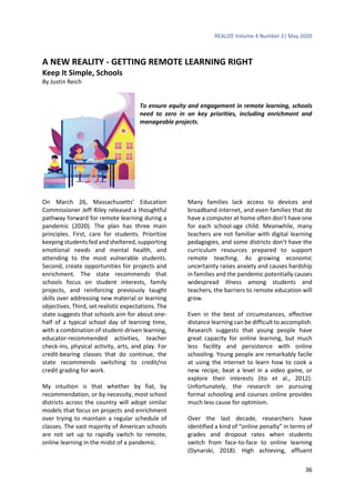 REALIZE Volume 4 Number 2| May 2020
36
A NEW REALITY - GETTING REMOTE LEARNING RIGHT
Keep It Simple, Schools
By Justin Reich
To ensure equity and engagement in remote learning, schools
need to zero in on key priorities, including enrichment and
manageable projects.
On March 26, Massachusetts’ Education
Commissioner Jeff Riley released a thoughtful
pathway forward for remote learning during a
pandemic (2020). The plan has three main
principles. First, care for students. Prioritize
keeping students fed and sheltered, supporting
emotional needs and mental health, and
attending to the most vulnerable students.
Second, create opportunities for projects and
enrichment. The state recommends that
schools focus on student interests, family
projects, and reinforcing previously taught
skills over addressing new material or learning
objectives. Third, set realistic expectations. The
state suggests that schools aim for about one-
half of a typical school day of learning time,
with a combination of student-driven learning,
educator-recommended activities, teacher
check-ins, physical activity, arts, and play. For
credit-bearing classes that do continue, the
state recommends switching to credit/no
credit grading for work.
My intuition is that whether by fiat, by
recommendation, or by necessity, most school
districts across the country will adopt similar
models that focus on projects and enrichment
over trying to maintain a regular schedule of
classes. The vast majority of American schools
are not set up to rapidly switch to remote,
online learning in the midst of a pandemic.
Many families lack access to devices and
broadband internet, and even families that do
have a computer at home often don’t have one
for each school-age child. Meanwhile, many
teachers are not familiar with digital learning
pedagogies, and some districts don’t have the
curriculum resources prepared to support
remote teaching. As growing economic
uncertainty raises anxiety and causes hardship
in families and the pandemic potentially causes
widespread illness among students and
teachers, the barriers to remote education will
grow.
Even in the best of circumstances, effective
distance learning can be difficult to accomplish.
Research suggests that young people have
great capacity for online learning, but much
less facility and persistence with online
schooling. Young people are remarkably facile
at using the internet to learn how to cook a
new recipe, beat a level in a video game, or
explore their interests (Ito et al., 2012).
Unfortunately, the research on pursuing
formal schooling and courses online provides
much less cause for optimism.
Over the last decade, researchers have
identified a kind of “online penalty” in terms of
grades and dropout rates when students
switch from face-to-face to online learning
(Dynarski, 2018). High achieving, affluent
 