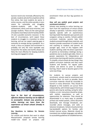 REALIZE Volume 4 Number 2| May 2020
37
learners tend to be minimally affected by this
penalty: students who do fine anywhere will do
fine online. But most students do worse in
online courses, and the online penalty is more
severe for vulnerable and struggling
students—students with low prior
achievement, ethnic and racial minorities, and
younger students. These are the same groups
of students most likely to be hit hard by COVID-
19 and a possible economic recession. In the
best of circumstances, we’d expect these
students to struggle in a transition to online
learning, and we can expect yawning gaps in
outcomes to emerge during a pandemic. As a
result, a focus on projects and enrichment is
probably not only the most equitable way
forward for the weeks and months ahead, but
likely the most effective for keeping students
learning and engaged in school.
Even in the best of circumstances,
effective distance learning can be difficult
to accomplish. Schools now pivoting to
online learning can learn from the
experiences of virtual schools already in
operation.
Key Questions to Address for Remote
Learning
For schools and districts that want to adopt
Massachusetts’ proposed remote learning
model—one based on projects and
enrichment—there are four big questions to
address:
How will you publish good projects and
enrichment activities?
Schools now pivoting to online learning can
learn from the experiences of virtual schools
already in operation. Full-time virtual schools
typically operate with an asynchronous
learning model that depends upon parents and
caregivers acting as coaches. Schools publish
curriculum materials, parents help their
students proceed through these materials, and
teachers provide assessment of student work
and coaching to students and parents. At
younger ages, more of this happens with
students working under the direct supervision
of parents (a tremendous challenge during a
pandemic), but as students get older, there is a
greater expectation for independence and
synchronous learning with teachers and peers.
To simplify, virtual schools do two things: they
publish curriculum materials and they coach
students and families. For regular public
schools and district to pivot to distance
learning, they’ll need to become good at the
same two things.
For students to pursue projects and
enrichment, schools need to recommend and
distribute them. As much as possible, these
curriculum materials should be accessible to
learners in every dimension. They should be
designed so that students can pursue them
independently, with limited support from busy
parents who may be working, caring for other
children, or sick. Instructions should be simple,
with realistic expectations as well as
opportunities for extension. They should be
disseminated in as many ways as possible:
printed and mailed packets, online document
downloads, text message broadcasts, pre-
recorded phone messages, and radio or
television broadcasts. Schools should prioritize
low-bandwidth options for families with
limited internet access. Materials should be
translated into multiple languages and adhere
to accessibility guidelines for disabled learners.
 