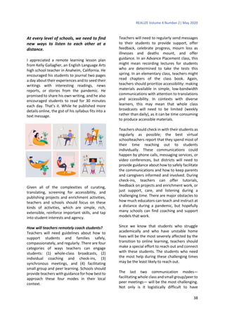 REALIZE Volume 4 Number 2| May 2020
38
At every level of schools, we need to find
new ways to listen to each other at a
distance.
I appreciated a remote learning lesson plan
from Kelly Gallagher, an English Language Arts
high school teacher in Anaheim, California. He
encouraged his students to journal two pages
a day about their experiences and to seed their
writings with interesting readings, news
reports, or stories from the pandemic. He
promised to share his own writing, and he also
encouraged students to read for 30 minutes
each day. That’s it. While he published more
details online, the gist of his syllabus fits into a
text message.
Given all of the complexities of curating,
translating, screening for accessibility, and
publishing projects and enrichment activities,
teachers and schools should focus on these
kinds of activities, which are simple, rich,
extensible, reinforce important skills, and tap
into student interests and agency.
How will teachers remotely coach students?
Teachers will need guidelines about how to
support students and families safely,
compassionately, and regularly. There are four
categories of ways teachers can engage
students: (1) whole-class broadcasts, (2)
individual coaching and check-ins, (3)
synchronous meetings, and (4) facilitating
small group and peer learning. Schools should
provide teachers with guidance for how best to
approach these four modes in their local
context.
Teachers will need to regularly send messages
to their students to provide support, offer
feedback, celebrate progress, mourn loss as
illnesses and deaths mount, and offer
guidance. In an Advance Placement class, this
might mean recording lectures for students
who are determined to take the tests this
spring. In an elementary class, teachers might
read chapters of the class book. Again,
teachers should prioritize accessibility: making
materials available in simple, low-bandwidth
communications with attention to translations
and accessibility. In contexts with diverse
learners, this may mean that whole class
broadcasts will need to be limited (weekly
rather than daily), as it can be time consuming
to produce accessible materials.
Teachers should check in with their students as
regularly as possible; the best virtual
schoolteachers report that they spend most of
their time reaching out to students
individually. These communications could
happen by phone calls, messaging services, or
video conferences, but districts will need to
provide guidance about how to safely facilitate
the communications and how to keep parents
and caregivers informed and involved. During
check-ins, teachers can offer tutorials,
feedback on projects and enrichment work, or
just support, care, and listening during a
challenging time. There are major obstacles to
how much educators can teach and instruct at
a distance during a pandemic, but hopefully
many schools can find coaching and support
models that work.
Since we know that students who struggle
academically and who have unstable home
lives will be the most severely affected by the
transition to online learning, teachers should
make a special effort to reach out and connect
with these students. The students who need
the most help during these challenging times
may be the least likely to reach out.
The last two communication modes—
facilitating whole class and small group/peer to
peer meetings— will be the most challenging.
Not only is it logistically difficult to have
 