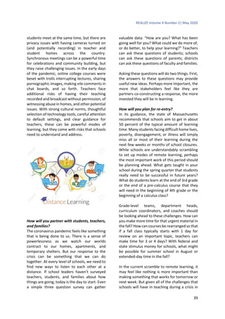 REALIZE Volume 4 Number 2| May 2020
39
students meet at the same time, but there are
privacy issues with having cameras turned on
(and potentially recording) in teacher and
student homes across the country.
Synchronous meetings can be a powerful time
for celebrations and community building, but
they raise challenging issues. In the early days
of the pandemic, online college courses were
beset with trolls interrupting lectures, sharing
pornographic images, making vile comments in
chat boards, and so forth. Teachers face
additional risks of having their teaching
recorded and broadcast without permission, of
witnessing abuse in homes, and other potential
issues. With strong cultural norms, thoughtful
selection of technology tools, careful attention
to default settings, and clear guidance for
teachers, these can be powerful modes of
learning, but they come with risks that schools
need to understand and address.
How will you partner with students, teachers,
and families?
The coronavirus pandemic feels like something
that is being done to us. There is a sense of
powerlessness as we watch our worlds
contract to our homes, apartments, and
temporary shelters. But our response to the
crisis can be something that we can do
together. At every level of schools, we need to
find new ways to listen to each other at a
distance. If school leaders haven’t surveyed
teachers, students, and families about how
things are going, today is the day to start. Even
a simple three question survey can gather
valuable data: “How are you? What has been
going well for you? What could we do more of,
or do better, to help your learning?” Teachers
can ask these questions of students; schools
can ask these questions of parents; districts
can ask these questions of faculty and families.
Asking these questions will do two things. First,
the answers to these questions may provide
useful new ideas. Perhaps more important, the
more that stakeholders feel like they are
partners co-constructing a response, the more
invested they will be in learning.
How will you plan for re-entry?
In its guidance, the state of Massachusetts
recommends that schools aim to get in about
50 percent of the typical amount of learning
time. Many students facing difficult home lives,
poverty, disengagement, or illness will simply
miss all or most of their learning during the
next few weeks or months of school closures.
While schools are understandably scrambling
to set up modes of remote learning, perhaps
the most important work of this period should
be planning ahead. What gets taught in your
school during the spring quarter that students
really need to be successful in future years?
What do students learn at the end of 3rd grade
or the end of a pre-calculus course that they
will need in the beginning of 4th grade or the
beginning of a calculus class?
Grade-level teams, department heads,
curriculum coordinators, and coaches should
be looking ahead to these challenges. How can
you make more time for that urgent material in
the fall? How can courses be rearranged so that
if a fall class typically starts with 1 day for
review on an important topic, teachers can
make time for 3 or 4 days? With federal and
state stimulus money for schools, what might
be possible for summer school in August or
extended-day time in the fall?
In the current scramble to remote learning, it
may feel like nothing is more important than
making something that works for tomorrow or
next week. But given all of the challenges that
schools will have in teaching during a crisis in
 