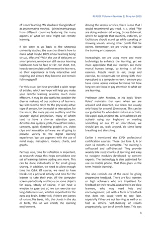 REALIZE Volume 4 Number 2| May-Jun 2020
4
of ‘zoom’ learning. We also have ‘Google Meet’
as an alternative method. I joined many groups
from different countries featuring the many
aspects of what we now might call remote
learning.
If we were to go back to the Motorola
university studies, the question then is how to
make what maybe 100% of our learning being
virtual, effective? With the use of webcams or
smart phones, we now can still see our learning
facilitators face to face or F2F, for short. Yet,
how do we simulate and immerse the learners,
so their experience is truly interactive and
inspiring and ensure they become and remain
fully engaged?
For this issue, we have provided a wide range
of articles, which we hope will help you make
your remote learning sessions much more
effective. It may be also useful to consider the
diverse makeup of our audience of learners.
We will need to cater for the physically active
type of person, for the social or interactive, for
the visual, the more passive auditory and the
younger digital generation, many of whom
tend to have a shorter attention span.
Activities like quizzes, polls, PowerPoint slides,
cartoons, quick sketching graphic art, video
clips and animation software are all going to
provide variety to the digital learning
experience. We can augment with the use of
mind maps, metaphors, models, charts, and
graphs.
Perhaps also, time for reflection is important,
as research shows this helps consolidate one
set of learnings before adding any more. This
can be done individually or for small group
sharing. In addition, we need to allow enough
time for Q&A. Of course, we need to have
breaks for a physical activity and time for the
learner to take their eyes off the computer
screen periodically and focus on some objects
far away. Ideally of course, if we have a
window to gaze out of, we can exercise our
long-distance vision, which is important for the
eyes and brain. Better still, if there are scenes
of nature, like trees, hills, the clouds in the sky
or birds, this all will enrich the learning
environment.
Among the several articles, there is one that I
would recommend you read. It is titled “We
are doing webinars all wrong, by Joe Urbanski,
where he suggests that teachers, lecturers, or
facilitators should stand up while speaking or
showing visuals, among other points that he
covers. Remember, we are trying to replace
the training or classroom.
Increasingly, we are using more and more
technology to enhance the learning, yet we
must appreciate that our learners are mere
mortal human beings, so timing is of the
essence. People need to eat, sleep and
exercise, to compensate for sitting with their
eyes glued to a computer screen. I am sure you
have come across various formulae for how
long we can focus or pay attention to what we
are learning.
Professor John Medina, in his book ‘Brain
Rules’ maintains that even when we are
aroused and absorbed, our brain can usually
only focus for around 10 minutes. This can be
our guideline for when to introduce an activity,
like a poll, quiz, or game etc. Even when we are
actively using our keyboard or reading
something on our PC or smartphone, we
should get up, walk around, do some beep
breathing and stretching.
Earlier I mentioned the CIPD professional
certification courses. These can take 3, 6 or
even 12 months to complete. The learning is
self-paced and self-directed. They provide
weekly bite sized chunks of learning and easy
to navigate modules developed by content
experts. The technology is also optimized for
use on mobile phone. That then gives us the
term ‘mobile learning’.
This also reminds me of the need for giving
progressive feedback. There are fast learners
or high achievers who are impatient for
feedback on their results. Just as there are slow
learners, who may need help and
encouragement, yet with a form of feedback
that does not cause them to lose face,
especially if they are not learning as well or as
fast as others. Self-checking of results
progressively, can be of benefit here. This was
 