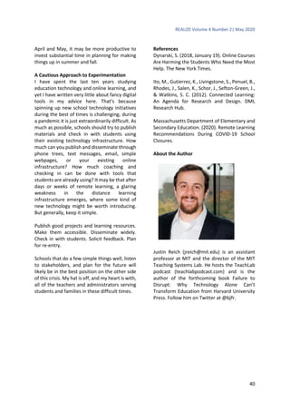 REALIZE Volume 4 Number 2| May 2020
40
April and May, it may be more productive to
invest substantial time in planning for making
things up in summer and fall.
A Cautious Approach to Experimentation
I have spent the last ten years studying
education technology and online learning, and
yet I have written very little about fancy digital
tools in my advice here. That’s because
spinning up new school technology initiatives
during the best of times is challenging; during
a pandemic it is just extraordinarily difficult. As
much as possible, schools should try to publish
materials and check in with students using
their existing technology infrastructure. How
much can you publish and disseminate through
phone trees, text messages, email, simple
webpages, or your existing online
infrastructure? How much coaching and
checking in can be done with tools that
students are already using? It may be that after
days or weeks of remote learning, a glaring
weakness in the distance learning
infrastructure emerges, where some kind of
new technology might be worth introducing.
But generally, keep it simple.
Publish good projects and learning resources.
Make them accessible. Disseminate widely.
Check in with students. Solicit feedback. Plan
for re-entry.
Schools that do a few simple things well, listen
to stakeholders, and plan for the future will
likely be in the best position on the other side
of this crisis. My hat is off, and my heart is with,
all of the teachers and administrators serving
students and families in these difficult times.
References
Dynarski, S. (2018, January 19). Online Courses
Are Harming the Students Who Need the Most
Help. The New York Times.
Ito, M., Gutierrez, K., Livingstone, S., Penuel, B.,
Rhodes, J., Salen, K., Schor, J., Sefton-Green, J.,
& Watkins, S. C. (2012). Connected Learning:
An Agenda for Research and Design. DML
Research Hub.
Massachusetts Department of Elementary and
Secondary Education. (2020). Remote Learning
Recommendations During COVID-19 School
Closures.
About the Author
Justin Reich (jreich@mit.edu) is an assistant
professor at MIT and the director of the MIT
Teaching Systems Lab. He hosts the TeachLab
podcast (teachlabpodcast.com) and is the
author of the forthcoming book Failure to
Disrupt: Why Technology Alone Can’t
Transform Education from Harvard University
Press. Follow him on Twitter at @bjfr.
 