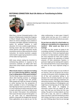 REALIZE Volume 4 Number 2| May 2020
41
RESTORING CONNECTION: Real-Life Advice on Transitioning to Online
Learning
A distance-learning expert shares tips on moving to teaching online in a
difficult time.
Mike Flynn, a former 2nd grade teacher, is the
director of Mathematics Leadership Programs
at Mount Holyoke College in Massachusetts,
where he and his colleagues have created an
innovative and highly regarded onlinelearning
system for graduate students in math
education. He is also a widely sought distance-
learning trainer who has worked with K–12
school districts and higher education faculty
around the country on best practices for online
instruction. He recently launched a popular
online teacher support group based on a series
of free video training sessions.
With many schools making the transition to
onlinelearning platforms in response to the
coronavirus outbreak, we talked with Flynn
about what school leaders and teachers need
to know.
What should schools or educators be looking
for in an online-learning platform, especially
if we’re talking about a fairly quick transition?
The first thing I always recommend is to think
about what teaching practices or pedagogy
you want to leverage—that’s the priority.
Often people will make the mistake of looking
at online learning from the perspective of
what’s available in terms of technology and
then figuring out how to use that as a teacher.
It’s more important to look at how do you want
to teach and what’s out there to help you do
that. So what I find easiest—the combination
that causes the least amount of disruption—is
to use some kind of videoconferencing
platform, along with the Google Suite, because
those applications are so easy to use. For the
video conferencing, in some ways it doesn’t
matter which one you use—it’s a matter of
finding the one that has the features you want.
Do you have any advice for school leaders on
rolling out a new platform for a large group of
teachers? What would you focus on in
training?
In a time like this, people are going to be
scrambling, and there’s a steep learning curve.
In the short term, I think one important piece
of advice is to help teachers prioritize what’s
the most important for them with students.
Everyone’s going to be operating on limited
amounts of time—elementary teachers in
particular might just be meeting with students
for a short period of time. So you need to figure
out what are the most important things to
cover.
The other important advice is to be mindful of
our learners, who are all going to be nervous
currently. At this point, there is probably a little
bit of fear and uncertainty setting in. So
whatever bit of normalcy teachers can inject
into these live online settings is important. For
elementary teachers, that might mean holding
your morning meeting, or in kindergarten, you
might have a morning song. Or for high school
teachers, think about an engaging or
interactive routine that you always do with
your class that you can bring into this new
setting. The point is to help students see that
we’re still a class. Yes, we’re in a different
space, but there’s still some familiarity to what
we’re doing. And then as you move forward,
you start thinking about how do we leverage
 